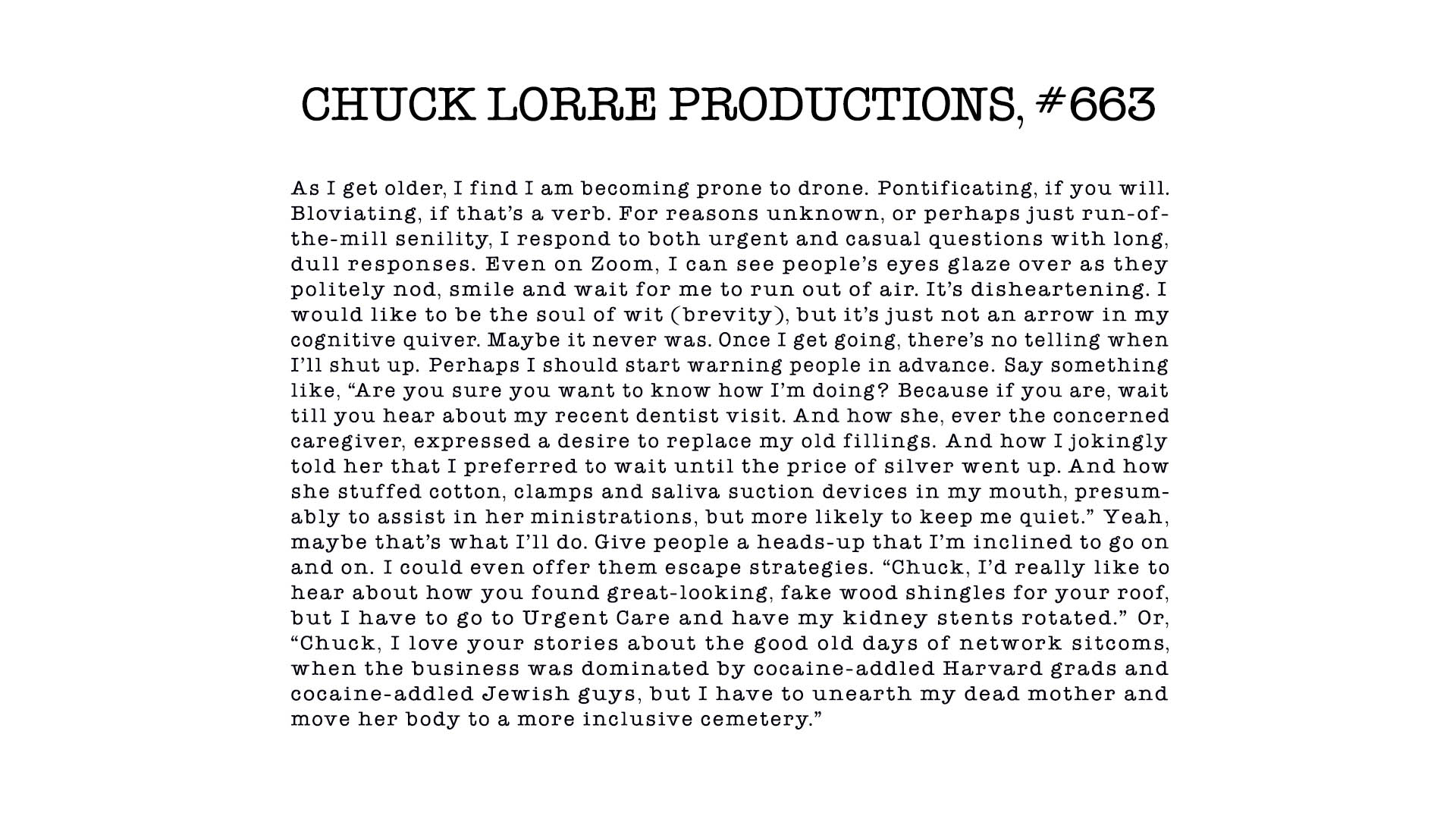 CHUCK LORRE PRODUCTIONS #663
As I get older, I find I am becoming prone to drone. Pontificat- ing, if you will. Bloviating, if that’s a verb. For reasons un- known, or perhaps just run-of-the-mill senility, I respond to both urgent and casual questions with long, dull responses. Even on Zoom, I can see people’s eyes glaze over as they politely nod, smile and wait for me to run out of air. It’s disheartening. I would like to be the soul of wit (brevity), but it’s just not an arrow in my cognitive quiver. Maybe it never was. Once I get go- ing, there’s no telling when I’ll shut up. Perhaps I should start warning people in advance. Say something like, “Are you sure you want to know how I’m doing? Because if you are, wait till you hear about my recent dentist visit. And how she, ever the concerned caregiver, expressed a desire to replace my old fillings. And how I jokingly told her that I preferred to wait until the price of silver went up. And how she stuffed cotton, clamps and saliva suc- tion devices in my mouth, presumably to assist in her ministra- tions, but more likely to keep me quiet.” Yeah, maybe that’s what I’ll do. Give people a heads-up that I’m inclined to go on and on. I could even offer them escape strategies. “Chuck, I’d really like to hear about how you found great-looking, fake wood shingles for your roof, but I have to go to Urgent Care and have my kidney stents rotated.” Or, “Chuck, I love your stories about the good old days of network sitcoms, when the business was dominated by co- caine-addled Harvard grads and cocaine-addled Jewish guys, but I have to unearth my dead mother and move her body to a more inclu- sive cemetery.”
