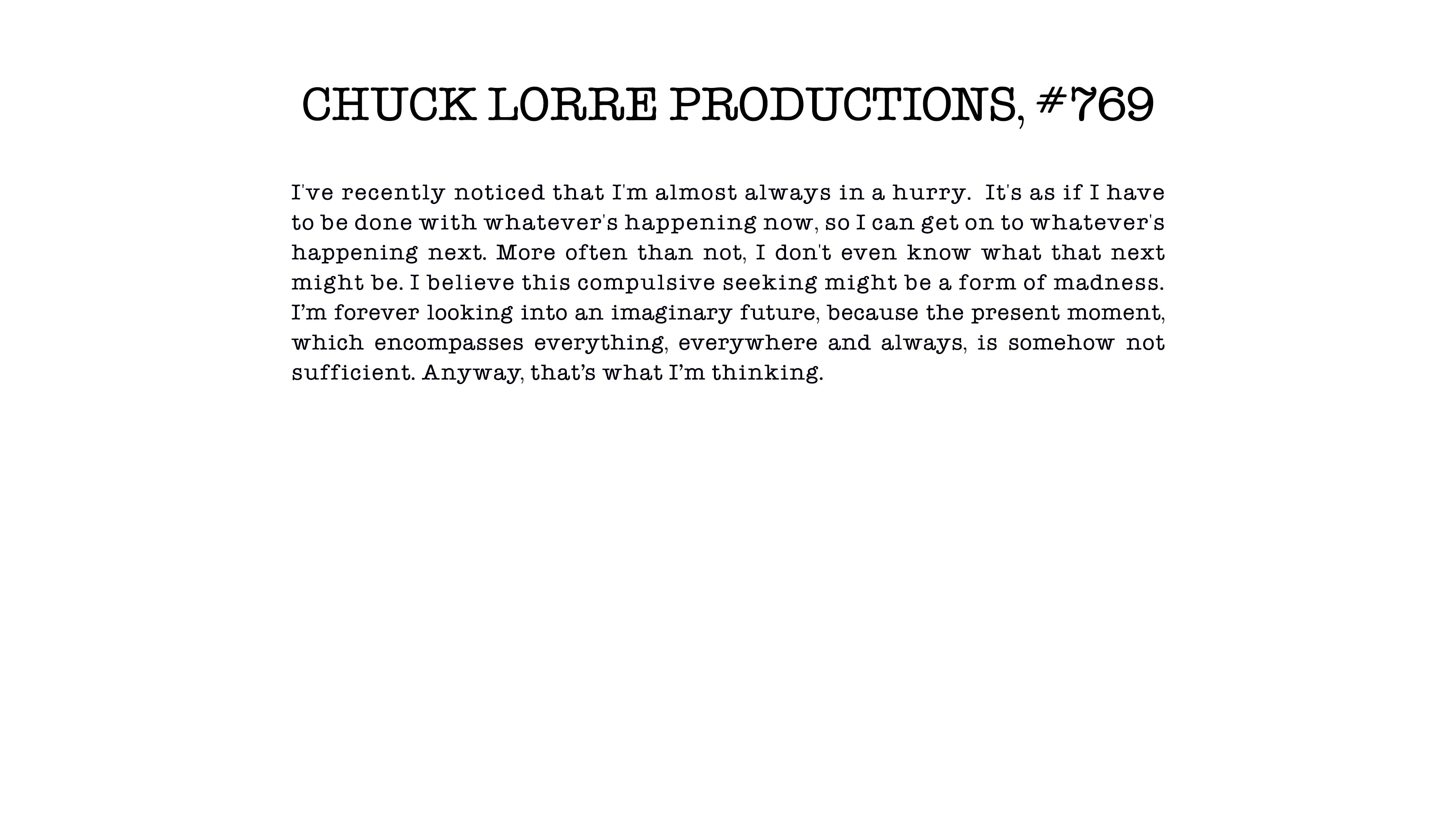 CHUCK LORRE PRODUCTIONS #769
I've recently noticed that I'm almost always in a hurry. It's as if I have to be done with whatever's happening now, so I can get on to whatever's happening next. More often than not, I don't even know what that next might be. I believe this compulsive seeking might be a form of madness. I’m forever looking into an imaginary future, because the present moment, which encompasses everything, everywhere and always, is somehow not sufficient. Anyway, that’s what I’m thinking.